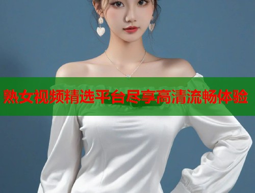 熟女视频精选平台尽享高清流畅体验