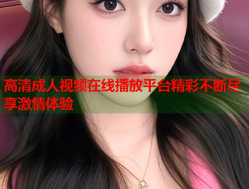 高清成人视频在线播放平台精彩不断尽享激情体验