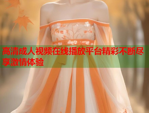 高清成人视频在线播放平台精彩不断尽享激情体验