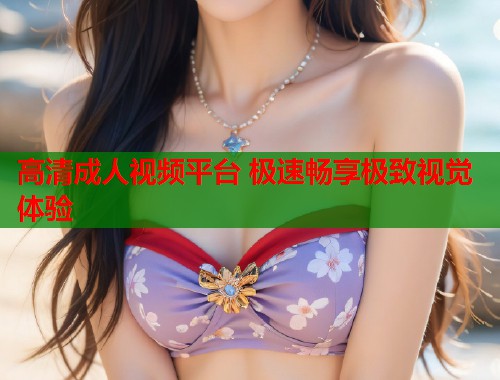 高清成人视频平台 极速畅享极致视觉体验