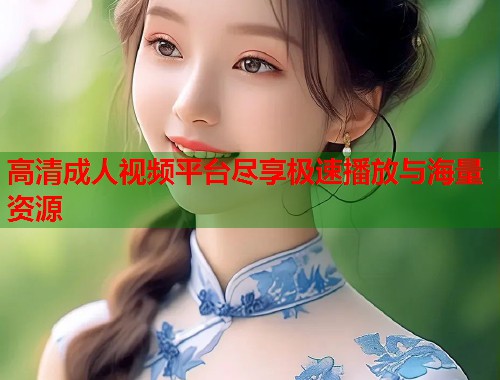 高清成人视频平台尽享极速播放与海量资源
