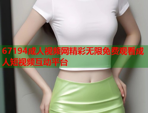 67194成人视频网精彩无限免费观看成人短视频互动平台