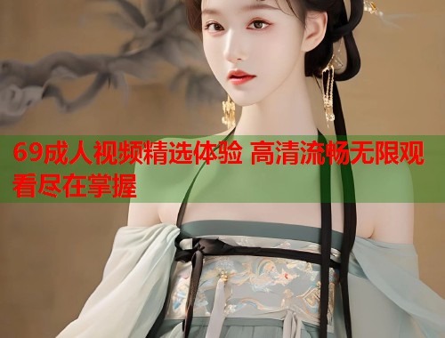 69成人视频精选体验 高清流畅无限观看尽在掌握