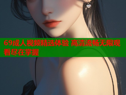 69成人视频精选体验 高清流畅无限观看尽在掌握