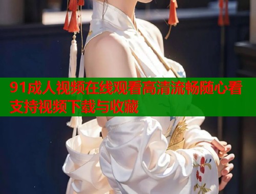 91成人视频在线观看高清流畅随心看支持视频下载与收藏
