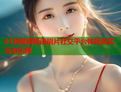 91短视频极速刷片社交平台体验真实互动乐趣