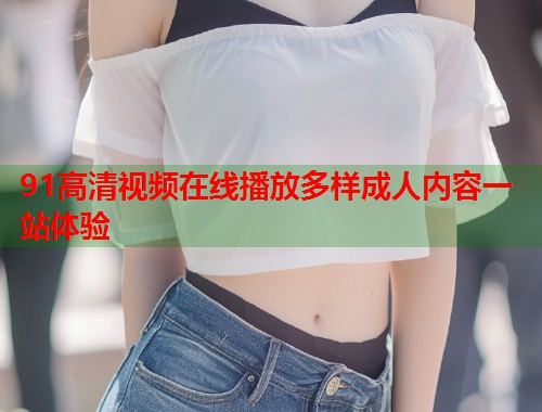 91高清视频在线播放多样成人内容一站体验