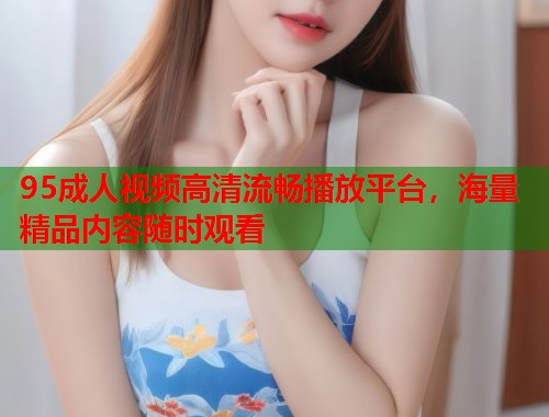 95成人视频高清流畅播放平台，海量精品内容随时观看