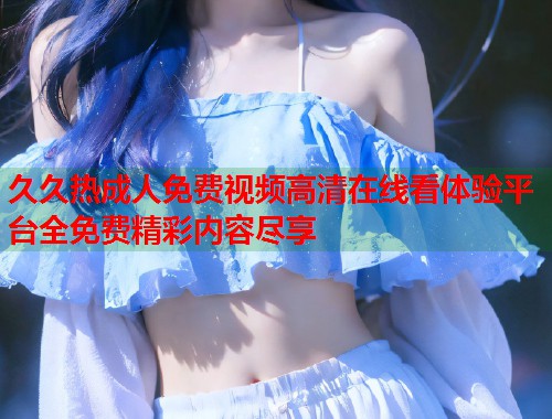 久久热成人免费视频高清在线看体验平台全免费精彩内容尽享