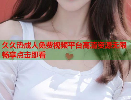 久久热成人免费视频平台高清资源无限畅享点击即看