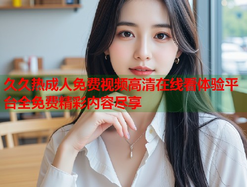 久久热成人免费视频高清在线看体验平台全免费精彩内容尽享