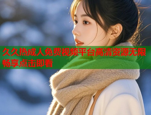 久久热成人免费视频平台高清资源无限畅享点击即看