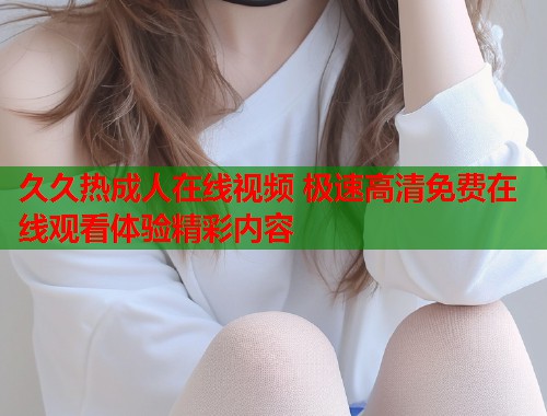 久久热成人在线视频 极速高清免费在线观看体验精彩内容