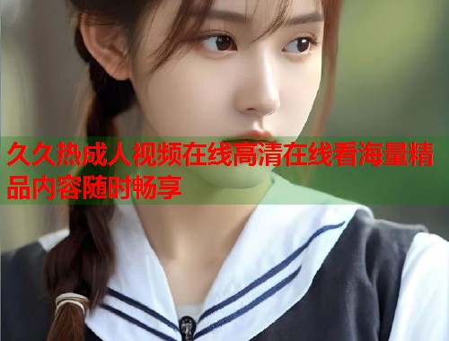 久久热成人视频在线高清在线看海量精品内容随时畅享