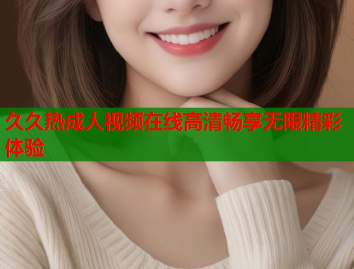 久久热成人视频在线高清畅享无限精彩体验