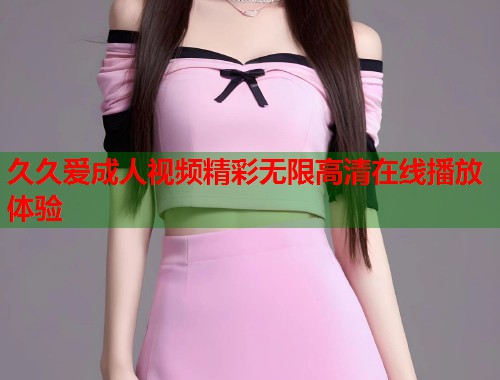久久爱成人视频精彩无限高清在线播放体验
