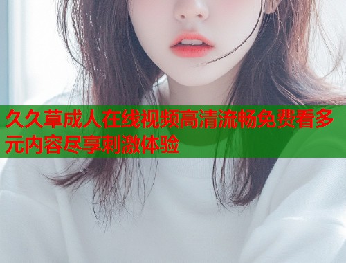 久久草成人在线视频高清流畅免费看多元内容尽享刺激体验