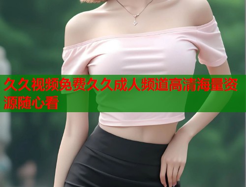 久久视频免费久久成人频道高清海量资源随心看