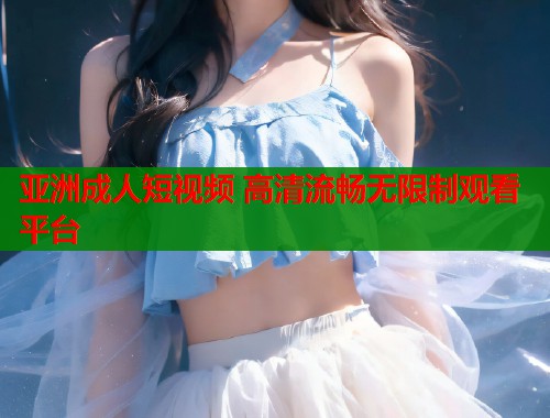 亚洲成人短视频 高清流畅无限制观看平台