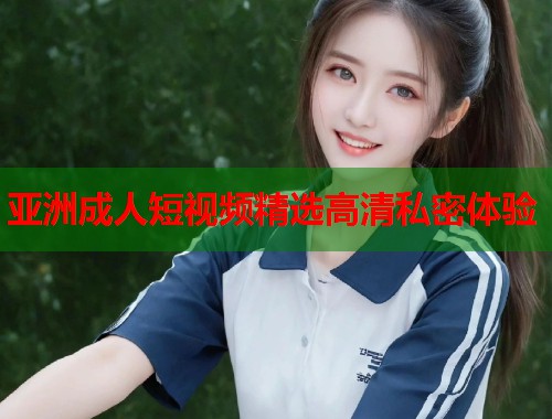亚洲成人短视频精选高清私密体验