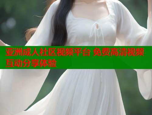 亚洲成人社区视频平台 免费高清视频互动分享体验