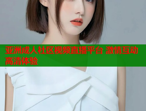 亚洲成人社区视频直播平台 激情互动高清体验