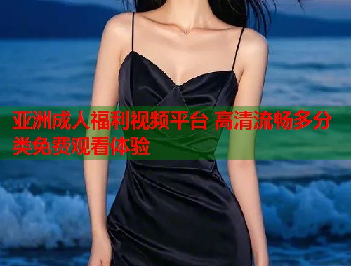 亚洲成人福利视频平台 高清流畅多分类免费观看体验