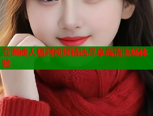 亚洲成人福利视频精选尽享高清流畅体验