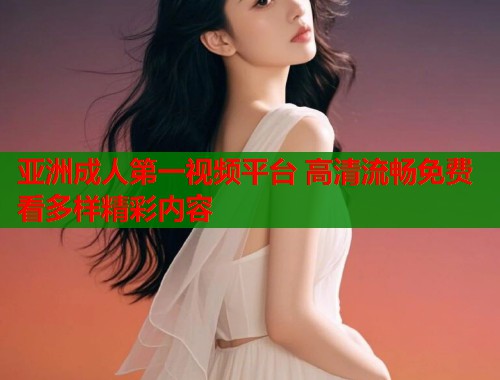 亚洲成人第一视频平台 高清流畅免费看多样精彩内容