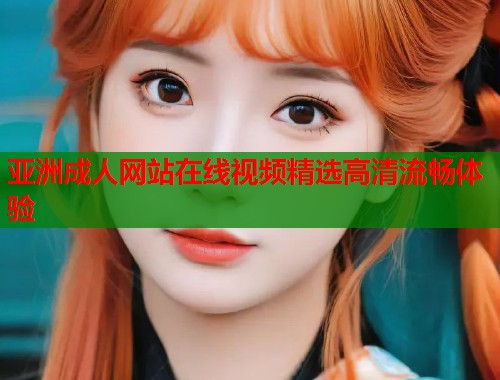 亚洲成人网站在线视频精选高清流畅体验