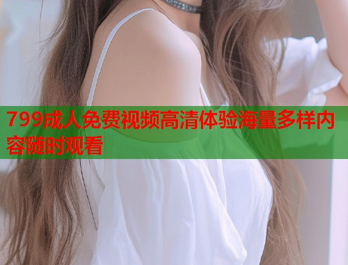 799成人免费视频高清体验海量多样内容随时观看