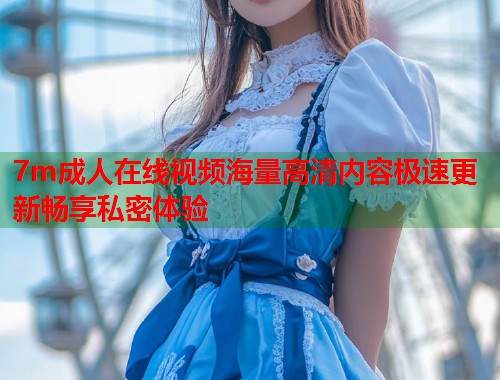 7m成人在线视频海量高清内容极速更新畅享私密体验