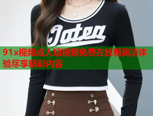 91x视频成人短视频免费在线看高清体验尽享精彩内容