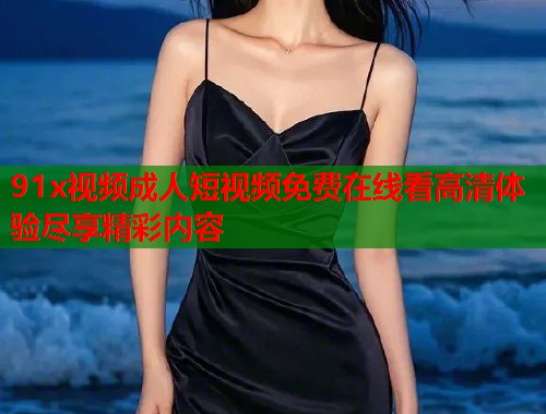 91x视频成人短视频免费在线看高清体验尽享精彩内容