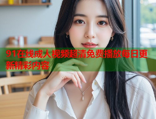 91在线成人视频超清免费播放每日更新精彩内容