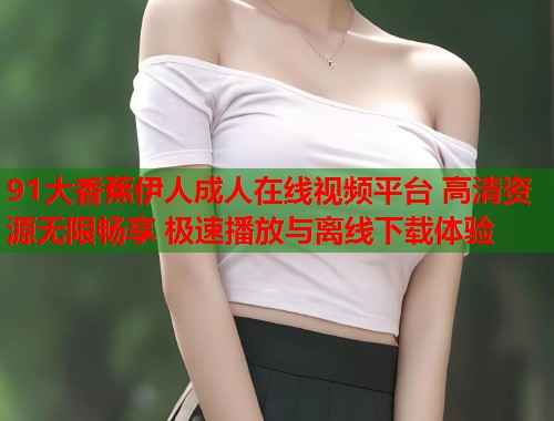 91大香蕉伊人成人在线视频平台 高清资源无限畅享 极速播放与离线下载体验