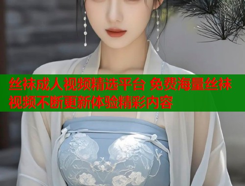 丝袜成人视频精选平台 免费海量丝袜视频不断更新体验精彩内容