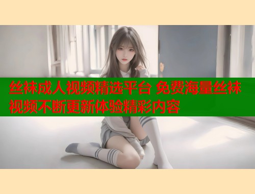 丝袜成人视频精选平台 免费海量丝袜视频不断更新体验精彩内容