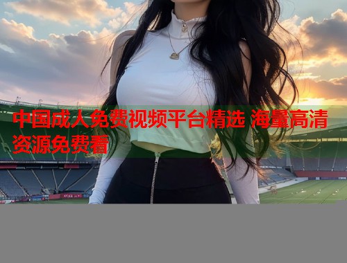 中国成人免费视频平台精选 海量高清资源免费看