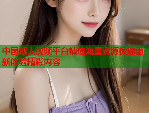 中国成人视频平台精选海量资源极速更新体验精彩内容
