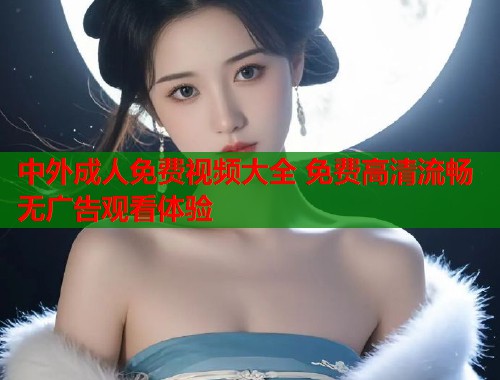 中外成人免费视频大全 免费高清流畅无广告观看体验