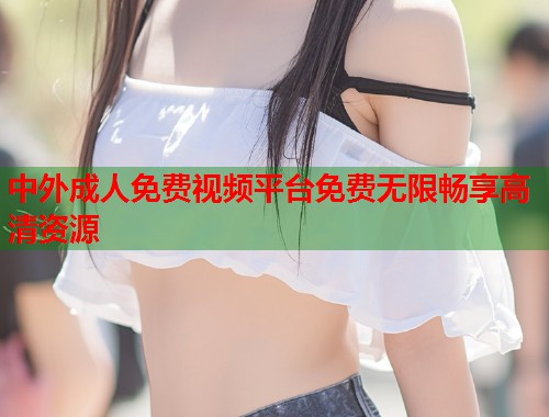 中外成人免费视频平台免费无限畅享高清资源