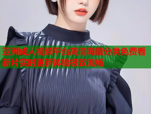亚洲成人视频平台高清海量分类免费看新片实时更新体验极致流畅