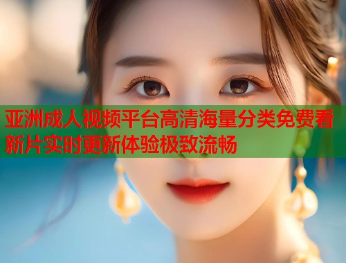 亚洲成人视频平台高清海量分类免费看新片实时更新体验极致流畅