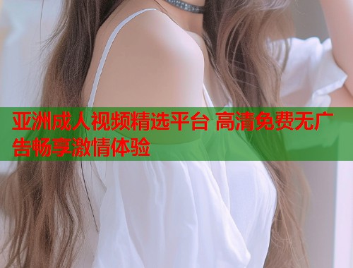 亚洲成人视频精选平台 高清免费无广告畅享激情体验