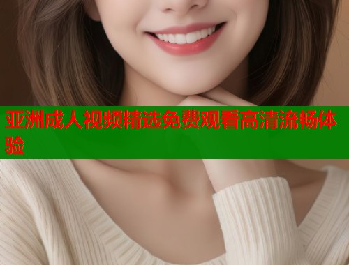 亚洲成人视频精选免费观看高清流畅体验