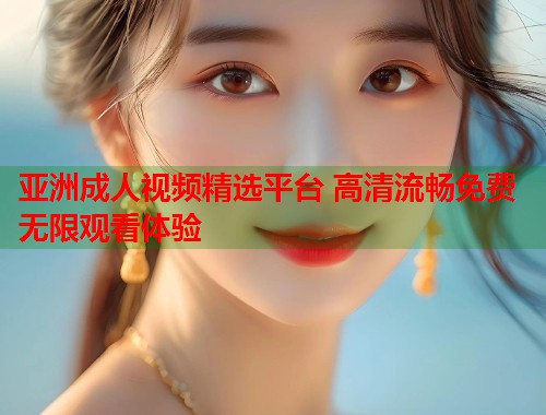亚洲成人视频精选平台 高清流畅免费无限观看体验