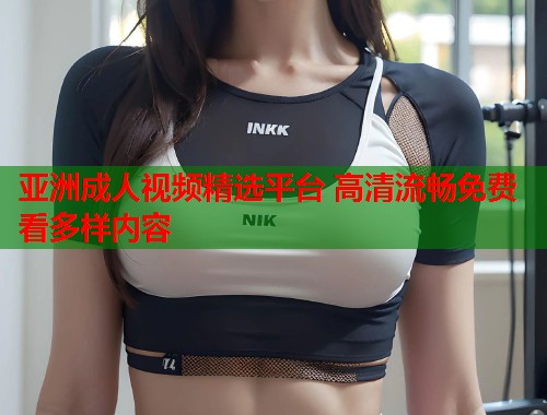 亚洲成人视频精选平台 高清流畅免费看多样内容