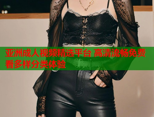 亚洲成人视频精选平台 高清流畅免费看多样分类体验