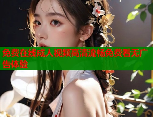 免费在线成人视频高清流畅免费看无广告体验